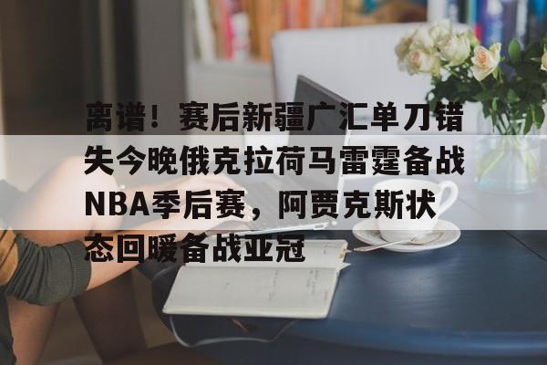 离谱！赛后新疆广汇单刀错失今晚俄克拉荷马雷霆备战NBA季后赛，阿贾克斯状态回暖备战亚冠 -欧博网站